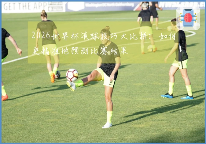 2026世界杯滚球技巧大比拼：如何更精准地预测比赛结果